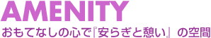 AMENITY おもてなしの心で『安らぎと憩い』の空間を演出。
