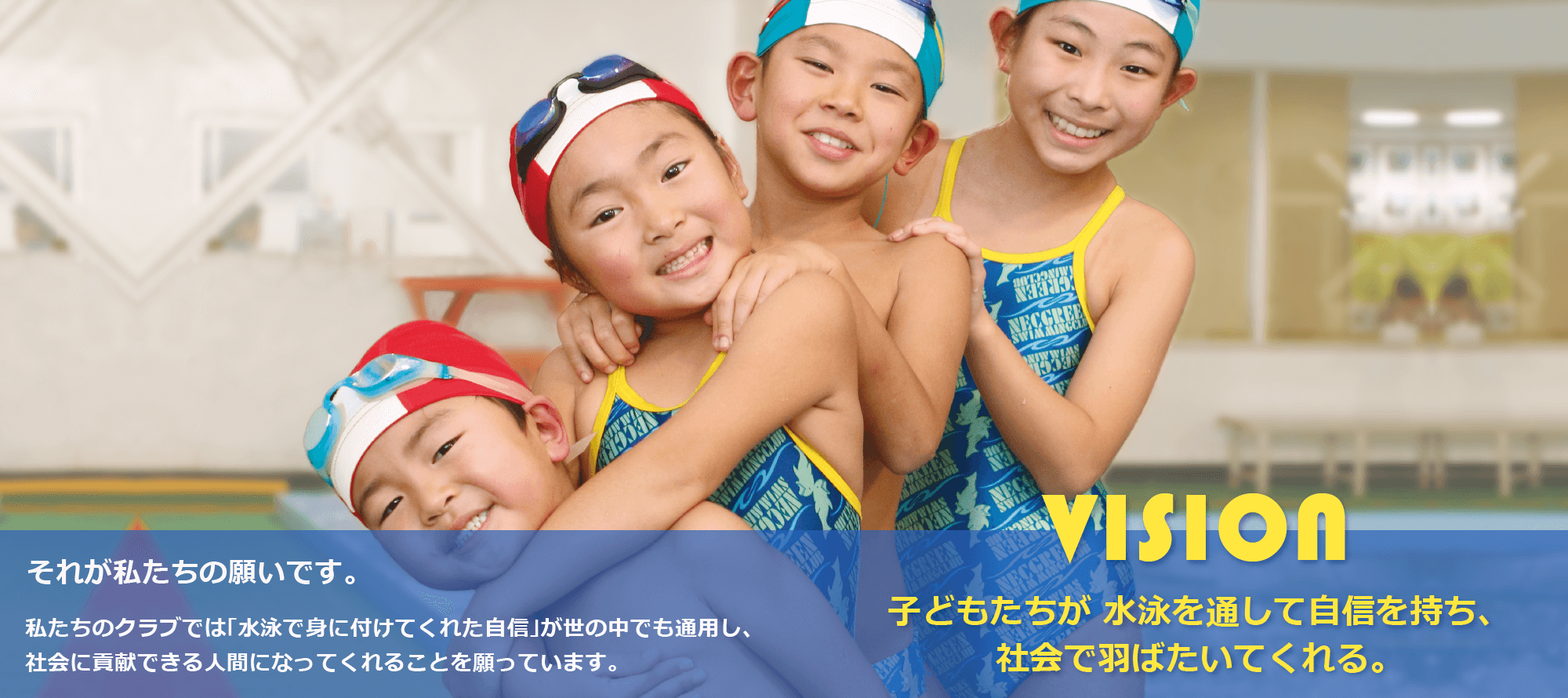 vision 子どもたちが、水泳を通して自信を持ち、社会で羽ばたいてくれる。それが私達の願いです。私たちのクラブでは「水泳で身につけてくれた自信」が世の中でも通用し、社会に貢献できる人間になってくれることを願っています。