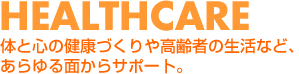 HEALTHCARE 体と心の健康づくりや高齢者の生活など、あらゆる面からサポート。