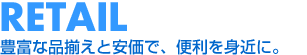RETAIL 豊富な品揃えと安価で、便利を身近に。